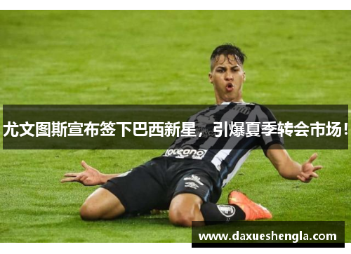 尤文图斯宣布签下巴西新星，引爆夏季转会市场！